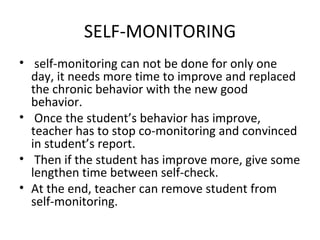 SELF-MONITORING self-monitoring can not be done for only one day, it needs more time to improve and replaced the chronic behavior with the new good behavior. Once the student’s behavior has improve, teacher has to stop co-monitoring and convinced in student’s report. Then if the student has improve more, give some lengthen time between self-check. At the end, teacher can remove student from self-monitoring. 