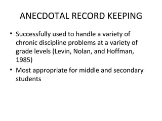 ANECDOTAL RECORD KEEPING Successfully used to handle a variety of chronic discipline problems at a variety of grade levels (Levin, Nolan, and Hoffman, 1985) Most appropriate for middle and secondary students 