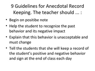 9 Guidelines for Anecdotal Record Keeping. The teacher should ... : Begin on positibe note Help the student to recognize the past behavior and its negative impact Explain that this behavior is unacceptable and must change Tell the students that she will keep a record of the student’s positive and negative behavior and sign at the end of class each day 
