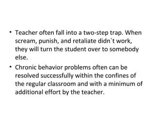 Teacher often fall into a two-step trap. When scream, punish, and retaliate didn`t work, they will turn the student over to somebody else. Chronic behavior problems often can be resolved successfully within the confines of the regular classroom and with a minimum of additional effort by the teacher.  