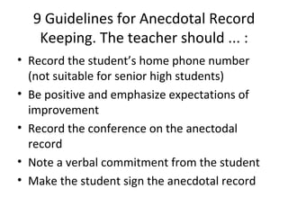9 Guidelines for Anecdotal Record Keeping. The teacher should ... : Record the student’s home phone number (not suitable for senior high students) Be positive and emphasize expectations of improvement Record the conference on the anectodal record Note a verbal commitment from the student Make the student sign the anecdotal record 