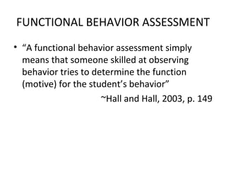 FUNCTIONAL BEHAVIOR ASSESSMENT “ A functional behavior assessment simply means that someone skilled at observing behavior tries to determine the function (motive) for the student’s behavior”  ~Hall and Hall, 2003, p. 149 