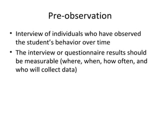 Pre-observation Interview of individuals who have observed the student’s behavior over time The interview or questionnaire results should be measurable (where, when, how often, and who will collect data) 
