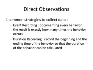 Direct Observations 4 common strategies to collect data : Event Recording : documenting every behavior, the result is exactly how many times the behavior occurs Duration Recording : record the beginning and the ending time of the behavior so that the duration of the behavior can be calculated 