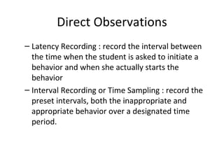 Direct Observations Latency Recording : record the interval between the time when the student is asked to initiate a behavior and when she actually starts the behavior Interval Recording or Time Sampling : record the preset intervals, both the inappropriate and appropriate behavior o v er a desi g nated time period. 