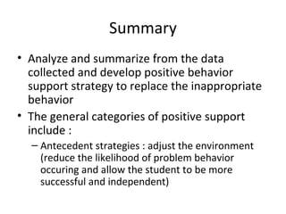 Summary Analyze and summarize from the data collected and develop positive behavior support strategy to replace the inappropriate behavior The general categories of positive support include :  Antecedent strategies : adjust the environment (reduce the likelihood of problem behavior occuring and allow the student to be more successful and independent) 