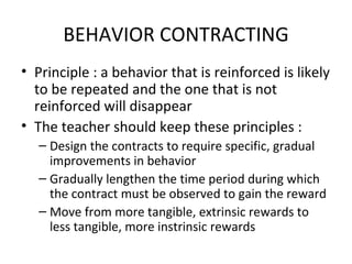 BEHAVIOR CONTRACTING Principle : a behavior that is reinforced is likely to be repeated and the one that is not reinforced will disappear The teacher should keep these principles : Design the contracts to require specific, gradual impro v ements in behavior Gradually lengthen the time period during which the contract must be observed to gain the reward Move from more tangible, extrin s i c  rewards to less tangible, more instrinsic rewards 
