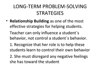LONG-TERM PROBLEM-SOLVING STRATEGIES Relationship Building  as one of the most effective strategies for helping students. Teacher can only influence a student`s behavior, not control a student`s behavior.  1. Recognize that her role is to help these students learn to control their own behavior 2. She must disregard any negative feelings she has toward the student 