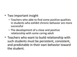 Two important insight  Teachers who able to find some positive qualities in students who exhibit chronic behavior are more successful The development of a close and positive relationship with some caring adult Teachers who want to build relationship with such students must be persistent, consistent, and predictable in their own behavior toward the student. 