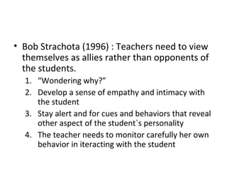 Bob Strachota (1996) : Teachers need to view themselves as allies rather than opponents of the students. “ Wondering why?” Develop a sense of empathy and intimacy with the student Stay alert and for cues and behaviors that reveal other aspect of the student`s personality The teacher needs to monitor carefully her own behavior in iteracting with the student 