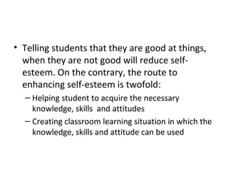 Telling students that they are good at things, when they are not good will reduce self-esteem. On the contrary, the route to enhancing self-esteem is twofold: Helping student to acquire the necessary knowledge, skills  and attitudes Creating classroom learning situation in which the knowledge, skills and attitude can be used 