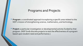 Programs and Projects
• Program: a coordinated approach to exploring a specific area related to the
NSF’s mission of strengthening science, mathematics, and technology.
• Project: a particular investigation or developmental activity funded by that
program. (NSF funds discrete projects to test the effectiveness of a program
based upon student need and performance.)
 