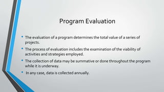 Program Evaluation
• The evaluation of a program determines the total value of a series of
projects.
• The process of evaluation includes the examination of the viability of
activities and strategies employed.
• The collection of data may be summative or done throughout the program
while it is underway.
• In any case, data is collected annually.
 