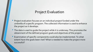 Project Evaluation
• Project evaluation focuses on an individual project funded under the
umbrella of a specific program.The collected information is used to enhance
the project as it develops.
• The data is used to guide the project while it is underway.This promotes the
obtainment of the defined program goals and objectives of the project.
• Examination of specific components could also be implemented.To what
extent have the goals been met?What is needed to make the project more
successful?
 