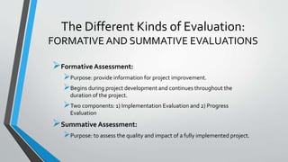 The Different Kinds of Evaluation:
FORMATIVE AND SUMMATIVE EVALUATIONS
Formative Assessment:
Purpose: provide information for project improvement.
Begins during project development and continues throughout the
duration of the project.
Two components: 1) Implementation Evaluation and 2) Progress
Evaluation
Summative Assessment:
Purpose: to assess the quality and impact of a fully implemented project.
 