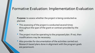 Formative Evaluation: Implementation Evaluation
Purpose: to assess whether the project is being conducted as
planned.
• This assessing of the project is conducted several times
throughout the span of the grant or contract provided by the
NSF.
• The project must be operating to the proposed plan. If not, then
modifications may be necessary.
• Also provides for documentation of the activities carried out.
Research based plans done in alignment with the program goals
are paramount.
 