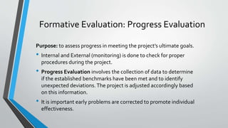 Formative Evaluation: Progress Evaluation
Purpose: to assess progress in meeting the project’s ultimate goals.
• Internal and External (monitoring) is done to check for proper
procedures during the project.
• Progress Evaluation involves the collection of data to determine
if the established benchmarks have been met and to identify
unexpected deviations. The project is adjusted accordingly based
on this information.
• It is important early problems are corrected to promote individual
effectiveness.
 