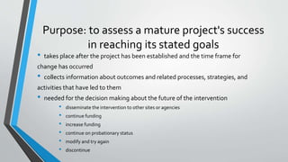 Purpose: to assess a mature project's success
in reaching its stated goals
• takes place after the project has been established and the time frame for
change has occurred
• collects information about outcomes and related processes, strategies, and
activities that have led to them
• needed for the decision making about the future of the intervention
• disseminate the intervention to other sites or agencies
• continue funding
• increase funding
• continue on probationary status
• modify and try again
• discontinue
 