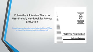 Follow the link to viewThe 2010
User-Friendly Handbook for Project
Evaluation
https://www.purdue.edu/research/docs/pdf/2010NSFus
er-friendlyhandbookforprojectevaluation.pdf
 