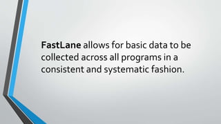 FastLane allows for basic data to be
collected across all programs in a
consistent and systematic fashion.
 