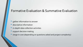 Formative Evaluation & Summative Evaluation
• gather information to answer
• descriptive information
• in-depth data collection activities
• support decision making
• range in cost (depending on questions asked and project complexity)
 