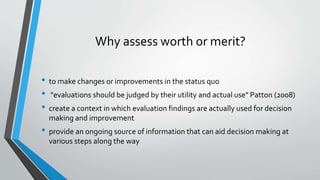 Why assess worth or merit?
• to make changes or improvements in the status quo
• "evaluations should be judged by their utility and actual use" Patton (2008)
• create a context in which evaluation findings are actually used for decision
making and improvement
• provide an ongoing source of information that can aid decision making at
various steps along the way
 