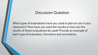 Discussion Question
What types of evaluations have you used or plan to use in your
classroom? How have you used the results or how can the
results of these evaluations be used? Provide an example of
each type of evaluation, formative and summative.
 
