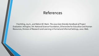 References
Frechtling, Joy A., and Melvin M. Mark. The 2010 User-friendly Handbook of Project
Evaluation.Arlington,VA: National Science Foundation, Directorate for Education and Human
Resources, Division of Research and Learning in Formal and Informal Settings, 2010.Web.
 