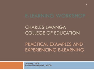 E-LEARNING WORKSHOP  CHARLES LWANGA  COLLEGE OF EDUCATION  PRACTICAL EXAMPLES AND EXPERIENCING E-LEARNING January, 2008 By Leonie Meijerink, VVOB 