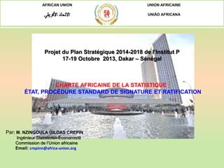 AFRICAN UNION UNION AFRICAINE
UNIÃO AFRICANA
Projet du Plan Stratégique 2014-2018 de l’Institut P
17-19 Octobre 2013, Dakar – Sénégal
Par: M. NZINGOULA GILDAS CREPIN
Ingénieur Statisticien Economiste
Commission de l’Union africaine
Email: crepinn@africa-union.org
CHARTE AFRICAINE DE LA STATISTIQUE :
ÉTAT, PROCÉDURE STANDARD DE SIGNATURE ET RATIFICATION
 