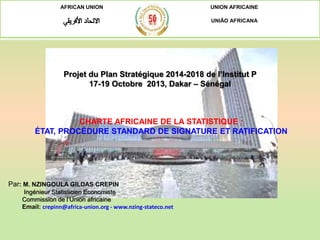 AFRICAN UNION UNION AFRICAINE
UNIÃO AFRICANA
Projet du Plan Stratégique 2014-2018 de l’Institut P
17-19 Octobre 2013, Dakar – Sénégal
Par: M. NZINGOULA GILDAS CREPIN
Ingénieur Statisticien Economiste
Commission de l’Union africaine
Email: crepinn@africa-union.org - www.nzing-stateco.net
CHARTE AFRICAINE DE LA STATISTIQUE :
ÉTAT, PROCÉDURE STANDARD DE SIGNATURE ET RATIFICATION
 