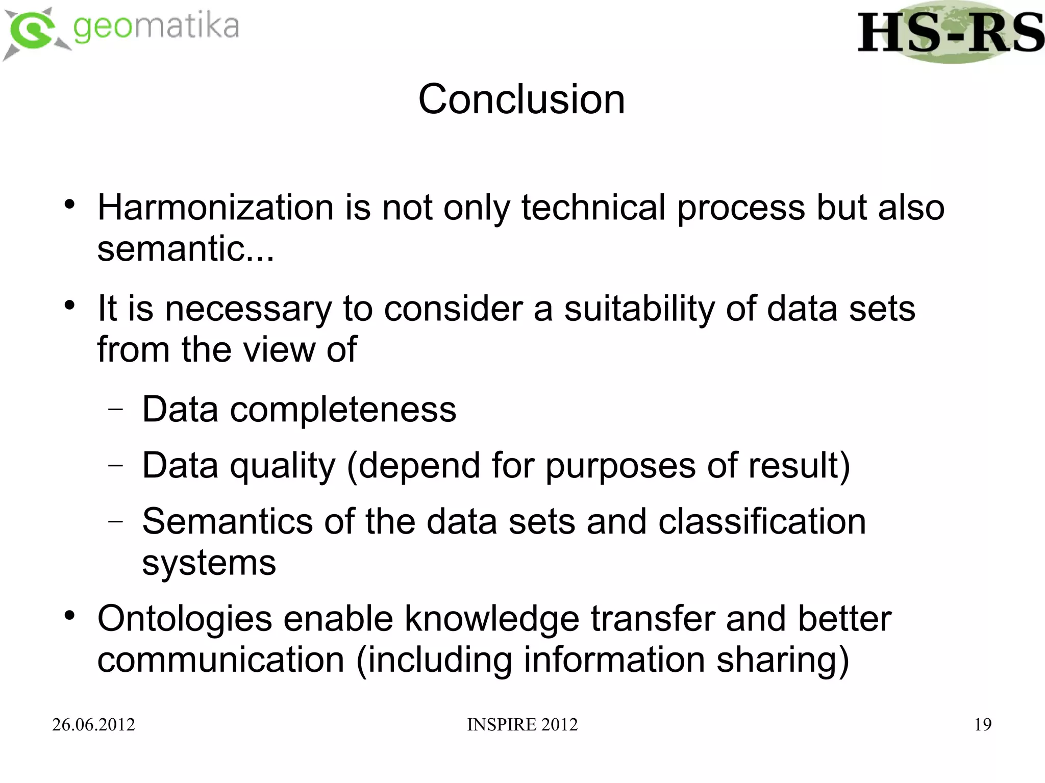 Conclusion

 
     Harmonization is not only technical process but also
     semantic...
 
     It is necessary to consider a suitability of data sets
     from the view of
      −      Data completeness
      −      Data quality (depend for purposes of result)
      −      Semantics of the data sets and classification
             systems
 
     Ontologies enable knowledge transfer and better
     communication (including information sharing)
26.06.2012                       INSPIRE 2012                 19
 