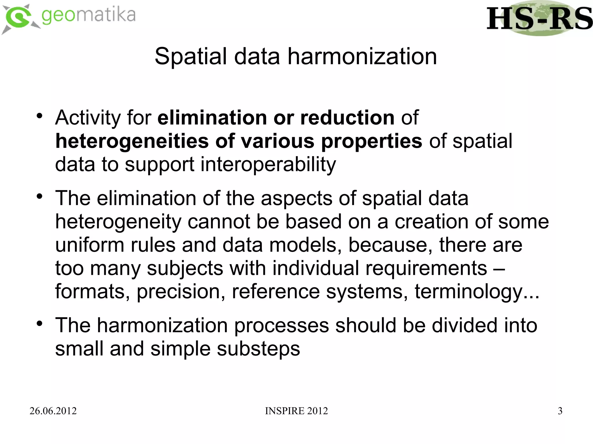 Spatial data harmonization

 
     Activity for elimination or reduction of
     heterogeneities of various properties of spatial
     data to support interoperability
 
     The elimination of the aspects of spatial data
     heterogeneity cannot be based on a creation of some
     uniform rules and data models, because, there are
     too many subjects with individual requirements –
     formats, precision, reference systems, terminology...
 
     The harmonization processes should be divided into
     small and simple substeps

26.06.2012                 INSPIRE 2012                      3
 