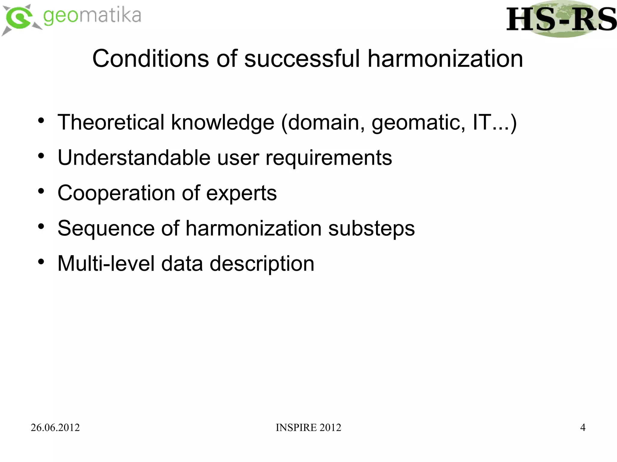 Conditions of successful harmonization

 
     Theoretical knowledge (domain, geomatic, IT...)
 
     Understandable user requirements
 
     Cooperation of experts
 
     Sequence of harmonization substeps
 
     Multi-level data description




26.06.2012                   INSPIRE 2012              4
 
