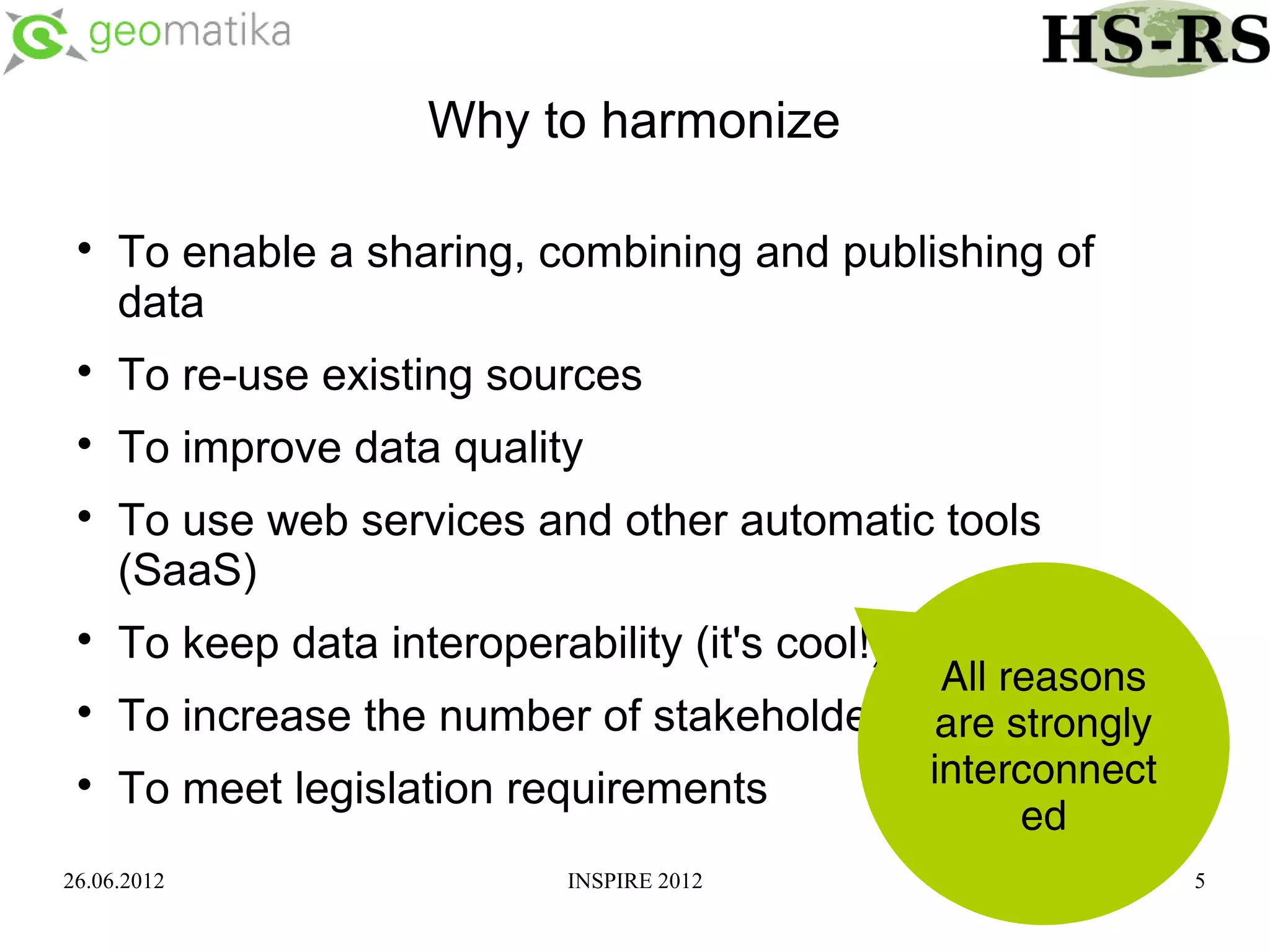 Why to harmonize

 
     To enable a sharing, combining and publishing of
     data
 
     To re-use existing sources
 
     To improve data quality
 
     To use web services and other automatic tools
     (SaaS)
 
     To keep data interoperability (it's cool!)
                                             All reasons
 
     To increase the number of stakeholders are strongly
 
     To meet legislation requirements       interconnect
                                                  ed
26.06.2012                   INSPIRE 2012                  5
 
