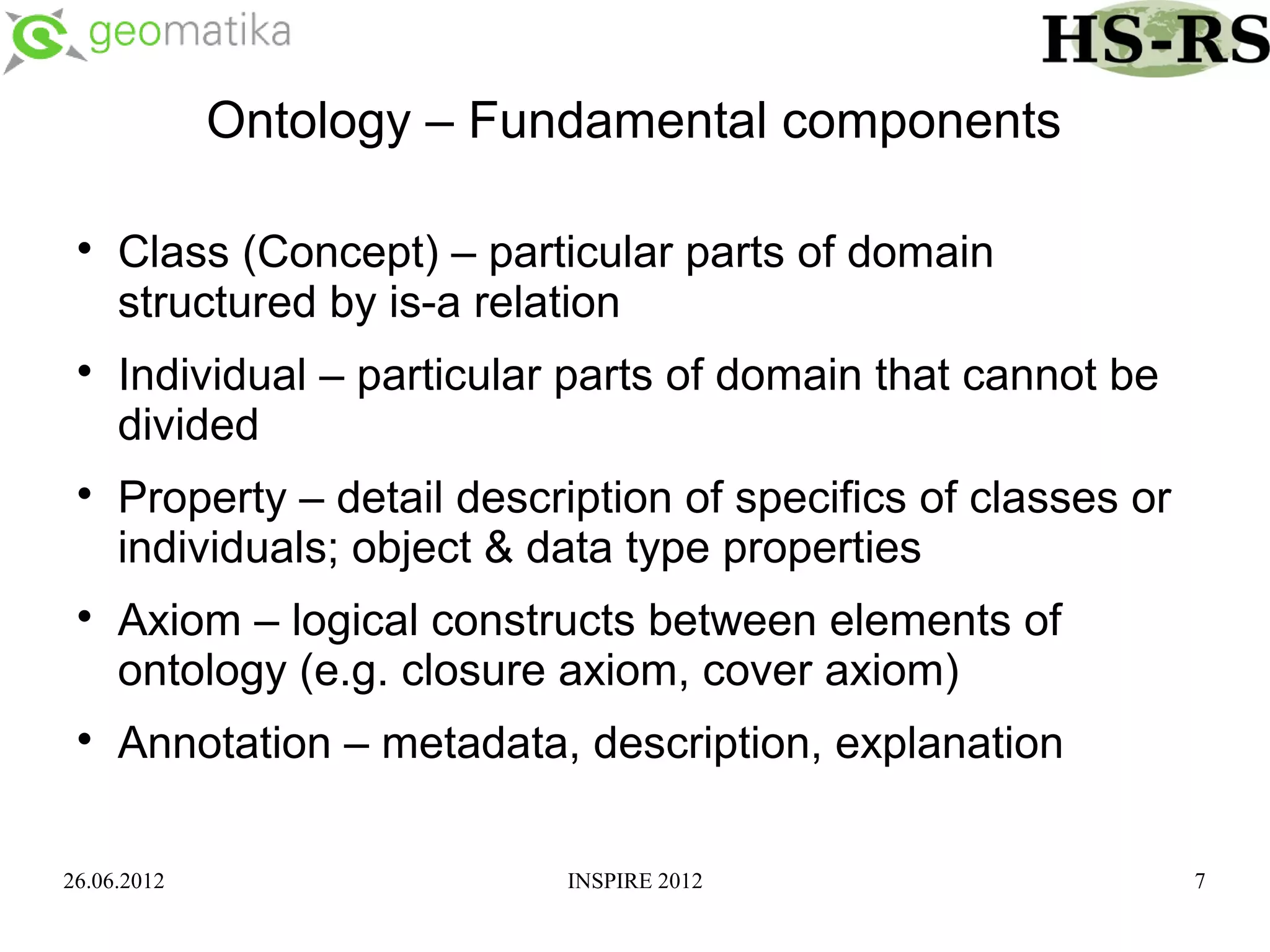 Ontology – Fundamental components

 
     Class (Concept) – particular parts of domain
     structured by is-a relation
 
     Individual – particular parts of domain that cannot be
     divided
 
     Property – detail description of specifics of classes or
     individuals; object & data type properties
 
     Axiom – logical constructs between elements of
     ontology (e.g. closure axiom, cover axiom)
 
     Annotation – metadata, description, explanation

26.06.2012                  INSPIRE 2012                        7
 