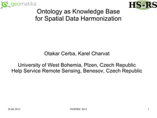Ontology as Knowledge Base
             for Spatial Data Harmonization




                Otakar Cerba, Karel Charvat

    University of West Bohemia, Plzen, Czech Republic
  Help Service Remote Sensing, Benesov, Czech Republic




26.06.2012                INSPIRE 2012                   1
 