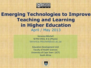 Emerging Technologies to Improve
Teaching and Learning
in Higher Education
April / May 2013
Veronica Mitchell
M Phil (HES), B Sc (Physio)
Veronica.Mitchell@uct.ac.za
Education Development Unit
Faculty of Health Sciences
University of Cape Town (UCT)
South Africa
 