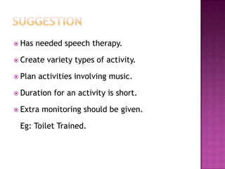  Has   needed speech therapy.

 Create   variety types of activity.

 Plan   activities involving music.

 Duration   for an activity is short.

 Extra   monitoring should be given.

 Eg: Toilet Trained.
 