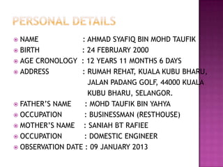  NAME            : AHMAD SYAFIQ BIN MOHD TAUFIK
 BIRTH           : 24 FEBRUARY 2000
 AGE CRONOLOGY   : 12 YEARS 11 MONTHS 6 DAYS
 ADDRESS         : RUMAH REHAT, KUALA KUBU BHARU,
                    JALAN PADANG GOLF, 44000 KUALA
                    KUBU BHARU, SELANGOR.
 FATHER‟S NAME    : MOHD TAUFIK BIN YAHYA
 OCCUPATION       : BUSINESSMAN (RESTHOUSE)
 MOTHER‟S NAME    : SANIAH BT RAFIEE
 OCCUPATION       : DOMESTIC ENGINEER
 OBSERVATION DATE : 09 JANUARY 2013
 