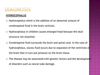 HYDROCEPHALUS

   Hydrocephalus which is the addition of an abnormal amount of

    cerebrospinal fluid in the brain verticals.

   Hydrocephalus in children causes enlarged head because the skull

    structure not attached.

   Cerebrospinal fluid surrounds the brain and spinal cord. In the case of

    hydrocephalus, excess fluid occurs due to expansion of the ventricles of

    the brain that in turn put pressure on the brain tissue.

   The disease may be associated with genetic factors and the development

    of disorders such as neural tube damage.
 