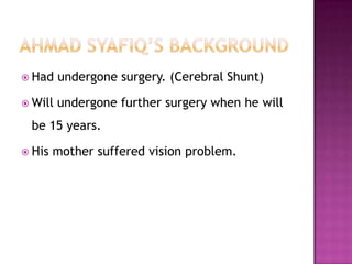  Had    undergone surgery. (Cerebral Shunt)

 Will   undergone further surgery when he will
 be 15 years.

 His   mother suffered vision problem.
 