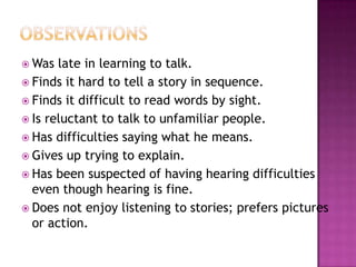 Was  late in learning to talk.
 Finds it hard to tell a story in sequence.
 Finds it difficult to read words by sight.
 Is reluctant to talk to unfamiliar people.
 Has difficulties saying what he means.
 Gives up trying to explain.
 Has been suspected of having hearing difficulties
  even though hearing is fine.
 Does not enjoy listening to stories; prefers pictures
  or action.
 