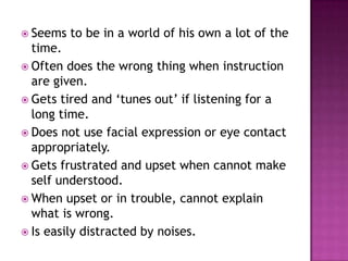  Seems   to be in a world of his own a lot of the
  time.
 Often does the wrong thing when instruction
  are given.
 Gets tired and „tunes out‟ if listening for a
  long time.
 Does not use facial expression or eye contact
  appropriately.
 Gets frustrated and upset when cannot make
  self understood.
 When upset or in trouble, cannot explain
  what is wrong.
 Is easily distracted by noises.
 