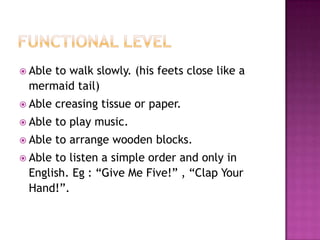  Able
     to walk slowly. (his feets close like a
 mermaid tail)
 Able   creasing tissue or paper.
 Able   to play music.
 Able   to arrange wooden blocks.
 Ableto listen a simple order and only in
 English. Eg : “Give Me Five!” , “Clap Your
 Hand!”.
 