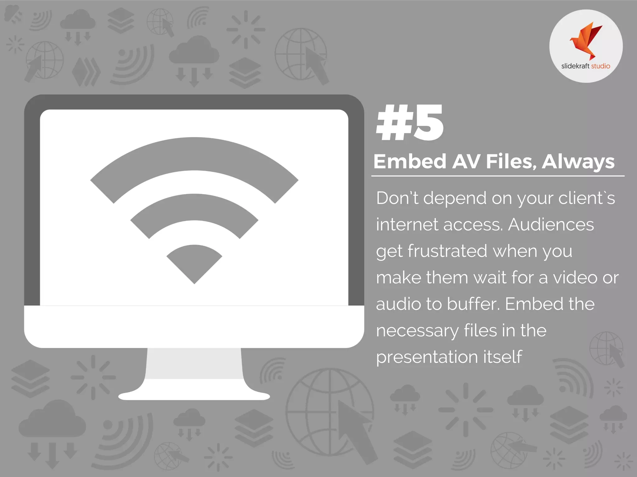 Don’t depend on your client`s
internet access. Audiences
get frustrated when you
make them wait for a video or
audio to buffer. Embed the
necessary files in the
presentation itself
 