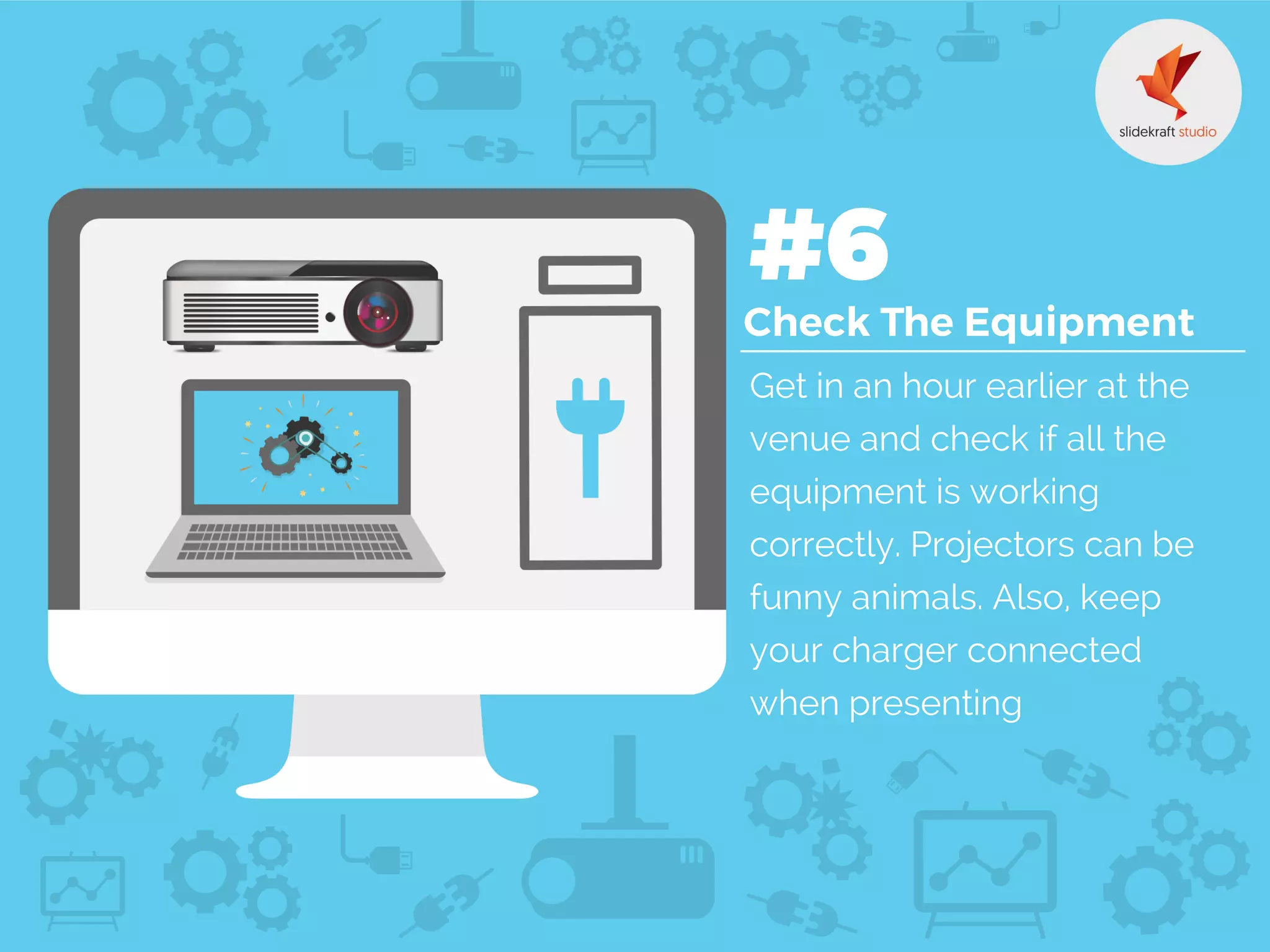 Get in an hour earlier at the
venue and check if all the
equipment is working
correctly. Projectors can be
funny animals. Also, keep
your charger connected
when presenting
 