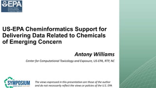 US-EPA Cheminformatics Support for
Delivering Data Related to Chemicals
of Emerging Concern
Antony Williams
Center for Computational Toxicology and Exposure, US-EPA, RTP, NC
The views expressed in this presentation are those of the author
and do not necessarily reflect the views or policies of the U.S. EPA
 