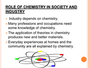 ROLE OF CHEMISTRY IN SOCIETY AND
INDUSTRY
 Industry depends on chemistry.
 Many professions and occupations need
some knowledge of chemistry.
 The application of theories in chemistry
produces new and better materials.
 Everyday experiences at homes and the
community are all explained by chemistry.
 