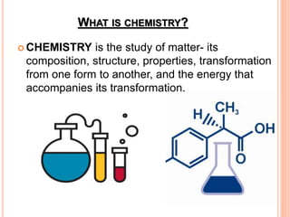 WHAT IS CHEMISTRY?
 CHEMISTRY is the study of matter- its
composition, structure, properties, transformation
from one form to another, and the energy that
accompanies its transformation.
 